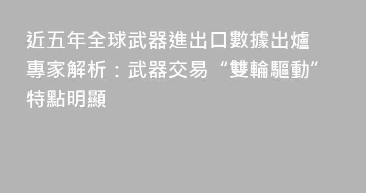 近五年全球武器進出口數據出爐 專家解析：武器交易“雙輪驅動”特點明顯