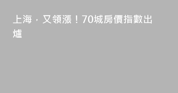 上海，又領漲！70城房價指數出爐