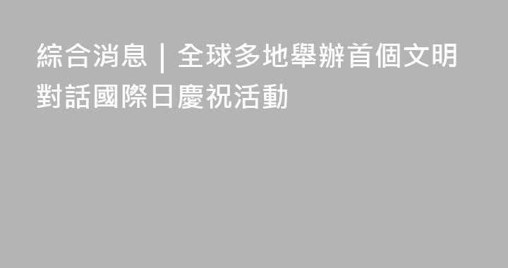 綜合消息｜全球多地舉辦首個文明對話國際日慶祝活動
