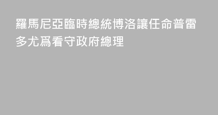 羅馬尼亞臨時總統博洛讓任命普雷多尤爲看守政府總理
