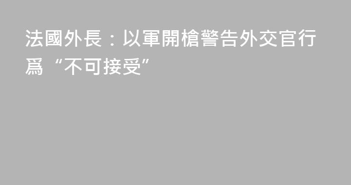 法國外長：以軍開槍警告外交官行爲“不可接受”