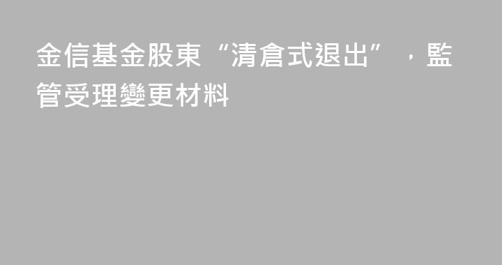 金信基金股東“清倉式退出”，監管受理變更材料