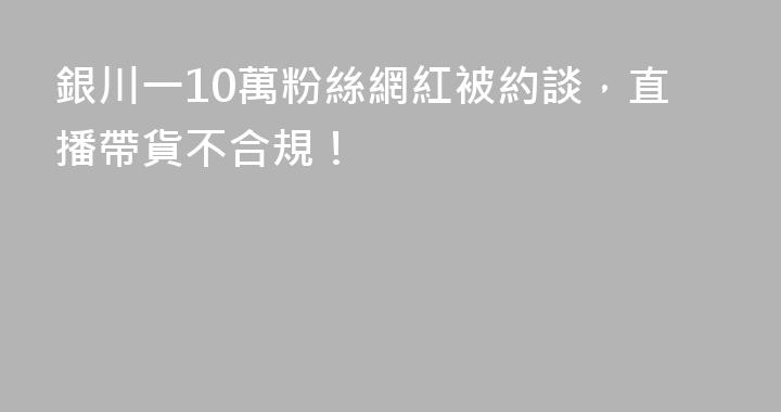 銀川一10萬粉絲網紅被約談，直播帶貨不合規！
