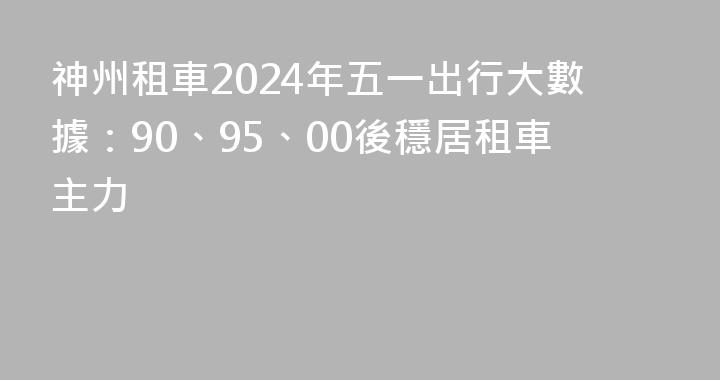 神州租車2024年五一出行大數據：90、95、00後穩居租車主力