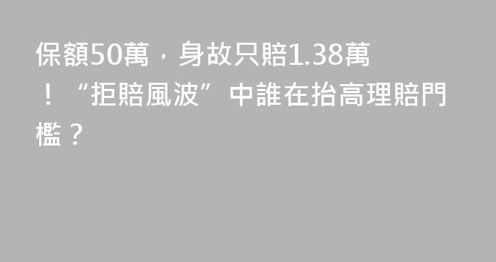 保額50萬，身故只賠1.38萬！“拒賠風波”中誰在抬高理賠門檻？