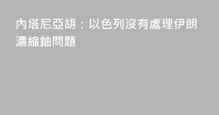 內塔尼亞胡：以色列沒有處理伊朗濃縮鈾問題