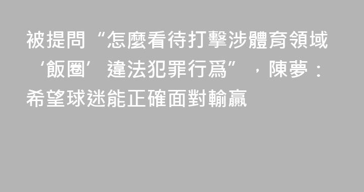 被提問“怎麼看待打擊涉體育領域‘飯圈’違法犯罪行爲”，陳夢：希望球迷能正確面對輸贏