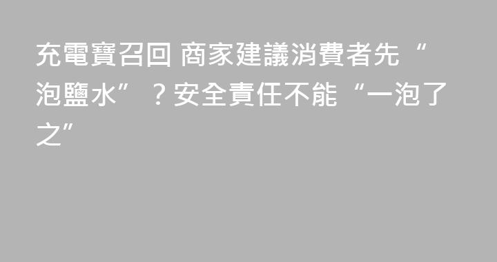 充電寶召回 商家建議消費者先“泡鹽水”？安全責任不能“一泡了之”