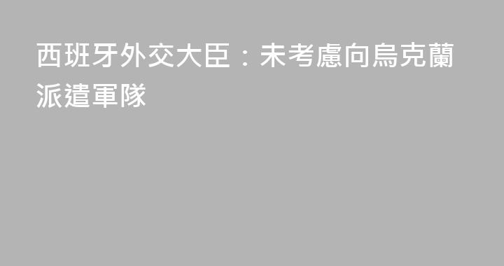 西班牙外交大臣：未考慮向烏克蘭派遣軍隊