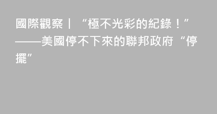 國際觀察丨“極不光彩的紀錄！”——美國停不下來的聯邦政府“停擺”