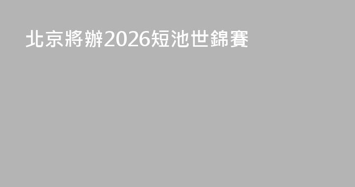 北京將辦2026短池世錦賽