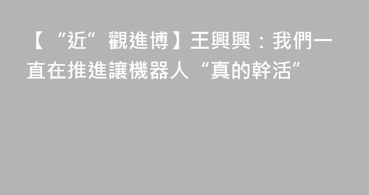 【“近”觀進博】王興興：我們一直在推進讓機器人“真的幹活”