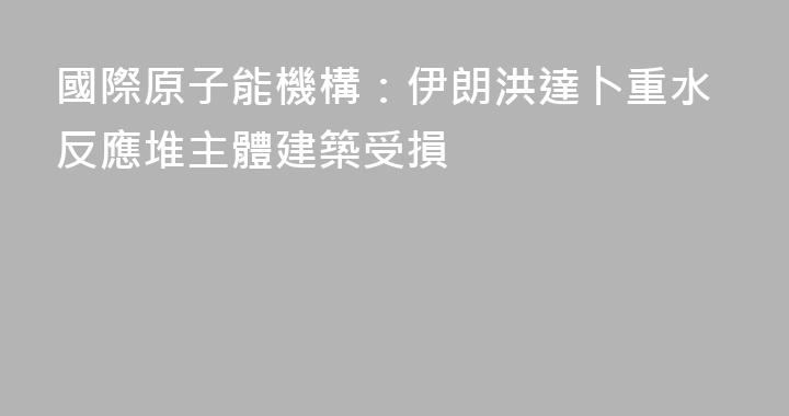 國際原子能機構：伊朗洪達卜重水反應堆主體建築受損