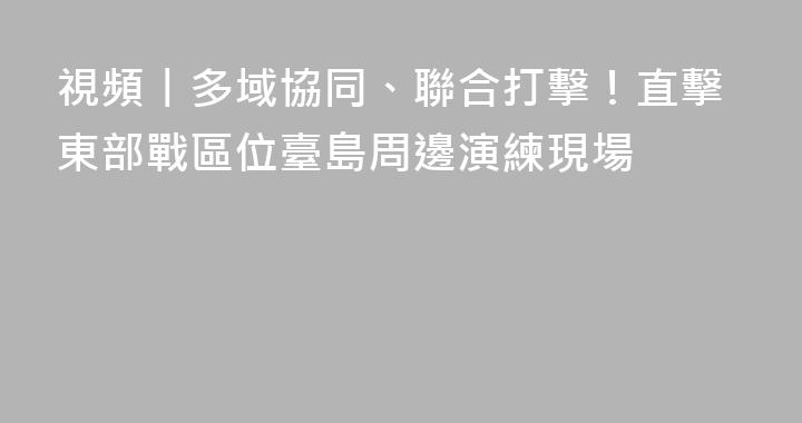視頻丨多域協同、聯合打擊！直擊東部戰區位臺島周邊演練現場