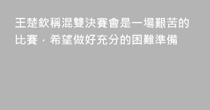 王楚欽稱混雙決賽會是一場艱苦的比賽，希望做好充分的困難準備