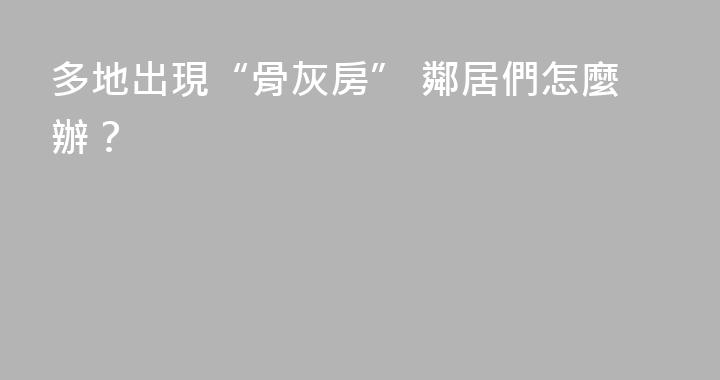 多地出現“骨灰房” 鄰居們怎麼辦？
