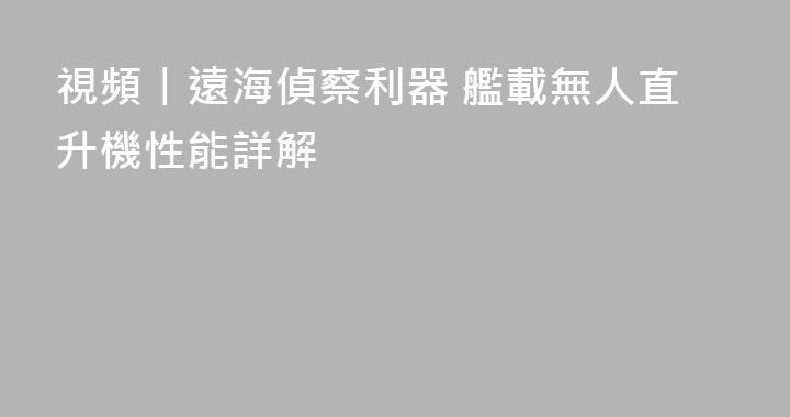 視頻丨遠海偵察利器 艦載無人直升機性能詳解