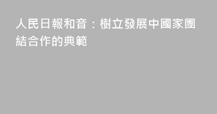 人民日報和音：樹立發展中國家團結合作的典範