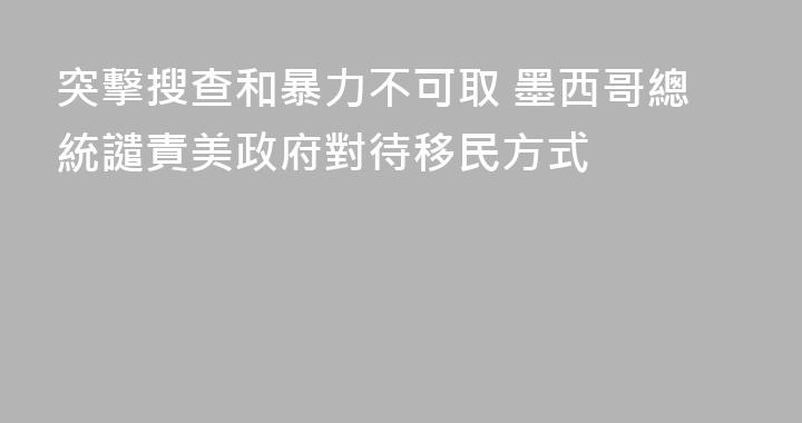 突擊搜查和暴力不可取 墨西哥總統譴責美政府對待移民方式
