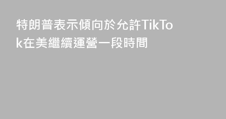 特朗普表示傾向於允許TikTok在美繼續運營一段時間