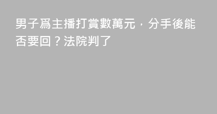 男子爲主播打賞數萬元，分手後能否要回？法院判了