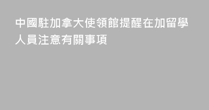 中國駐加拿大使領館提醒在加留學人員注意有關事項