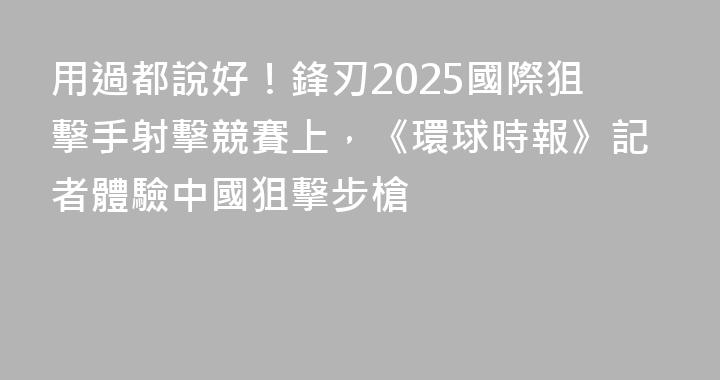用過都說好！鋒刃2025國際狙擊手射擊競賽上，《環球時報》記者體驗中國狙擊步槍