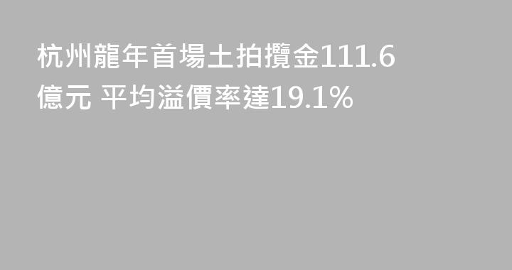 杭州龍年首場土拍攬金111.6億元 平均溢價率達19.1%