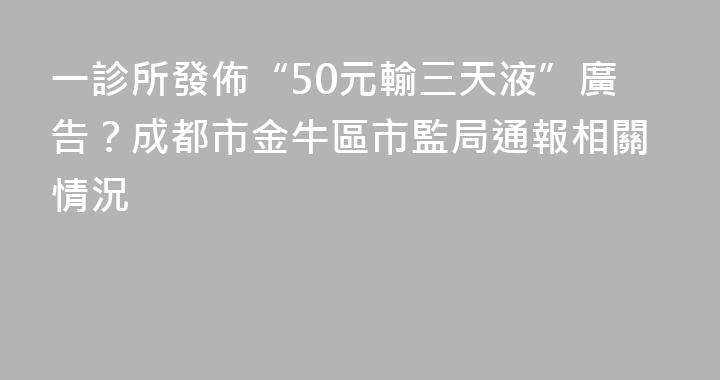 一診所發佈“50元輸三天液”廣告？成都市金牛區市監局通報相關情況