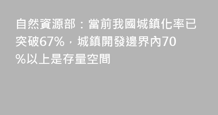 自然資源部：當前我國城鎮化率已突破67%，城鎮開發邊界內70%以上是存量空間