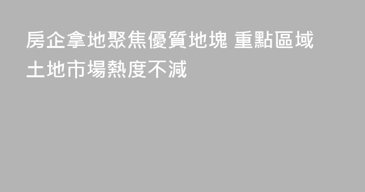 房企拿地聚焦優質地塊 重點區域土地市場熱度不減