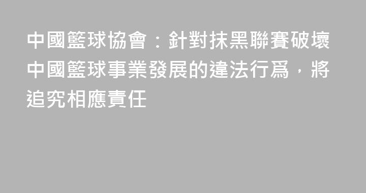 中國籃球協會：針對抹黑聯賽破壞中國籃球事業發展的違法行爲，將追究相應責任