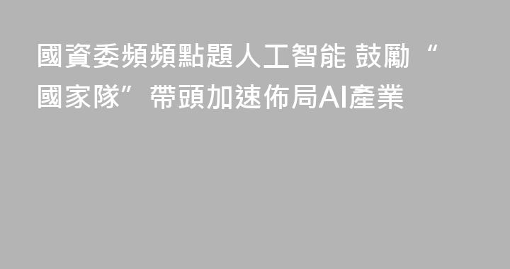國資委頻頻點題人工智能 鼓勵“國家隊”帶頭加速佈局AI產業