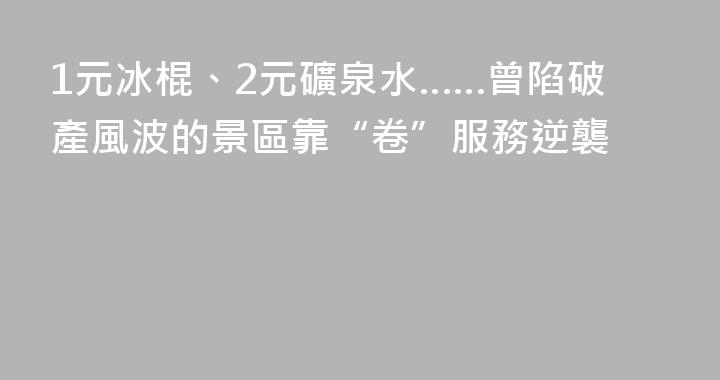 1元冰棍、2元礦泉水……曾陷破產風波的景區靠“卷”服務逆襲