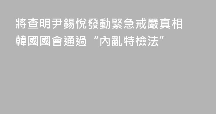 將查明尹錫悅發動緊急戒嚴真相 韓國國會通過“內亂特檢法”