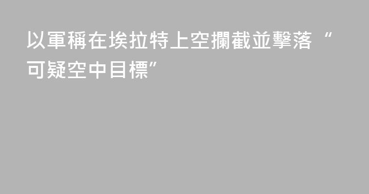 以軍稱在埃拉特上空攔截並擊落“可疑空中目標”