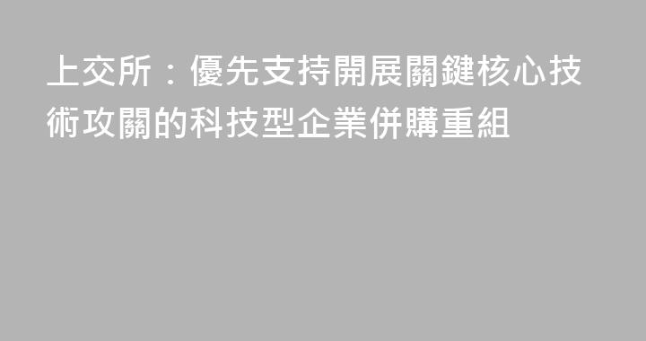 上交所：優先支持開展關鍵核心技術攻關的科技型企業併購重組