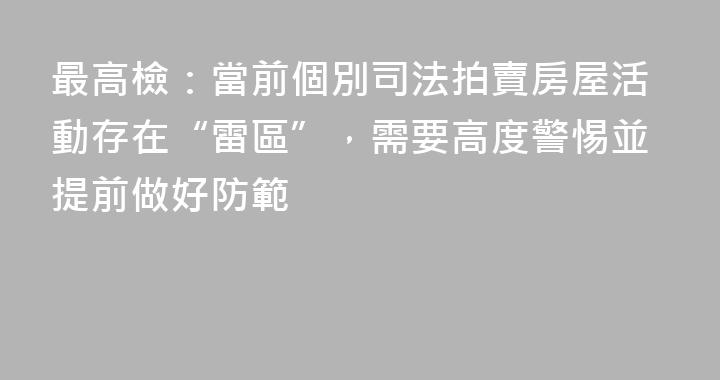 最高檢：當前個別司法拍賣房屋活動存在“雷區”，需要高度警惕並提前做好防範