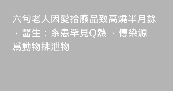 六旬老人因愛拾廢品致高燒半月餘，醫生：系患罕見Q熱 ，傳染源爲動物排泄物