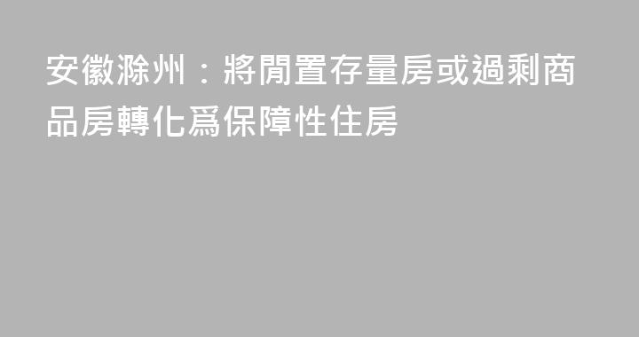 安徽滁州：將閒置存量房或過剩商品房轉化爲保障性住房