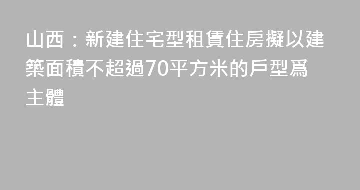 山西：新建住宅型租賃住房擬以建築面積不超過70平方米的戶型爲主體