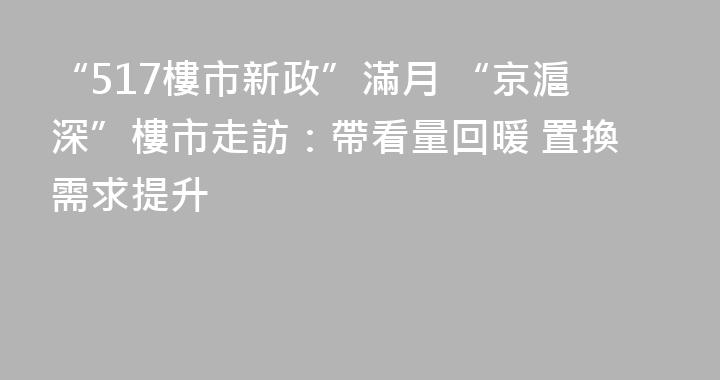 “517樓市新政”滿月 “京滬深”樓市走訪：帶看量回暖 置換需求提升