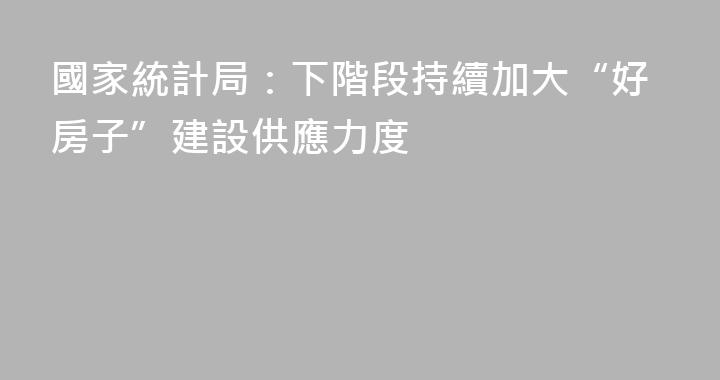 國家統計局：下階段持續加大“好房子”建設供應力度