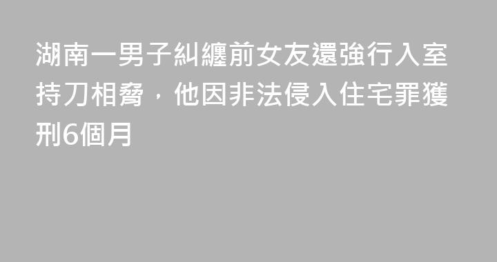 湖南一男子糾纏前女友還強行入室持刀相脅，他因非法侵入住宅罪獲刑6個月