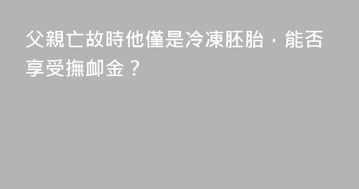 父親亡故時他僅是冷凍胚胎，能否享受撫卹金？
