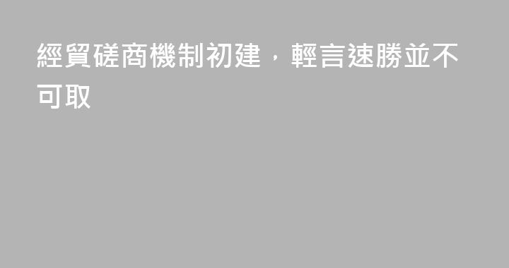 經貿磋商機制初建，輕言速勝並不可取