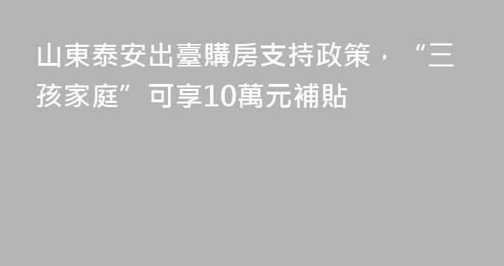 山東泰安出臺購房支持政策，“三孩家庭”可享10萬元補貼