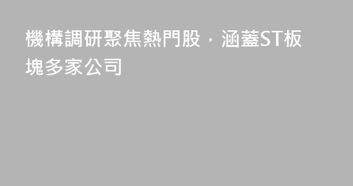 機構調研聚焦熱門股，涵蓋ST板塊多家公司