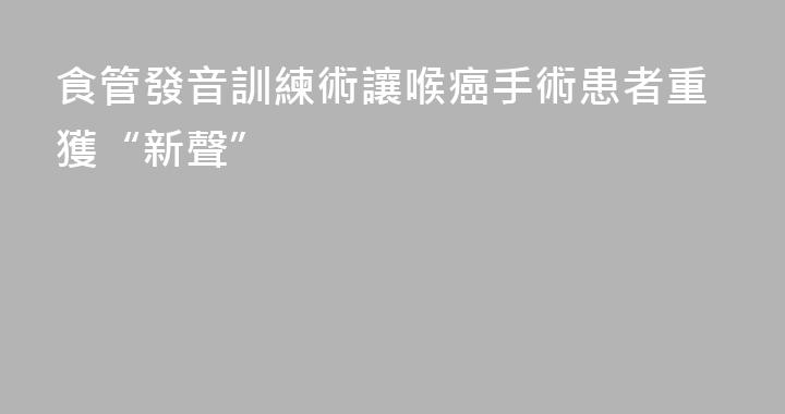 食管發音訓練術讓喉癌手術患者重獲“新聲”