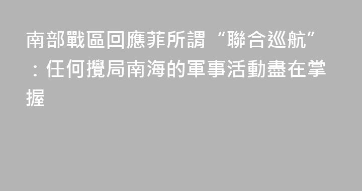 南部戰區回應菲所謂“聯合巡航”：任何攪局南海的軍事活動盡在掌握